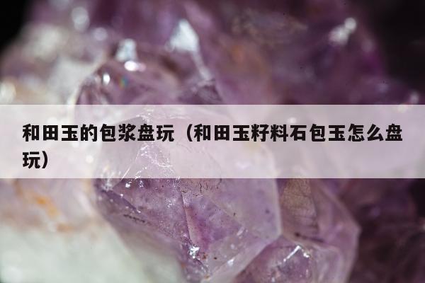和田玉的包浆盘玩（和田玉籽料石包玉怎么盘玩）