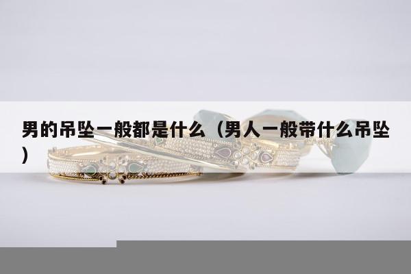 男的吊坠一般都是什么（男人一般带什么吊坠）