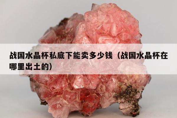 战国水晶杯私底下能卖多少钱（战国水晶杯在哪里出土的）