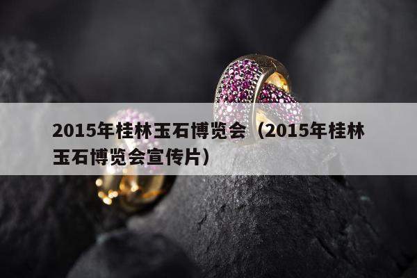 015年桂林玉石博览会（2015年桂林玉石博览会宣传片）"