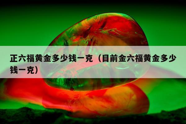 正六福黄金多少钱一克（目前金六福黄金多少钱一克）