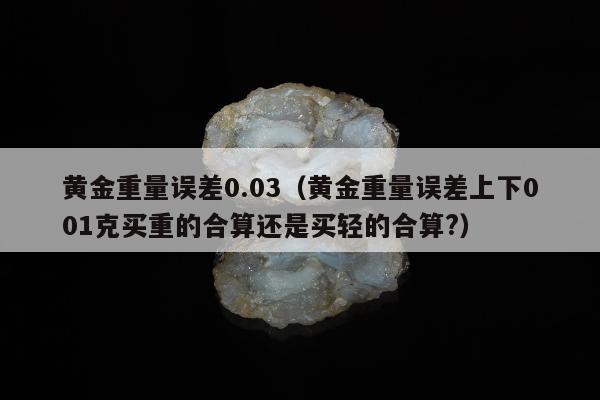 黄金重量误差0.03（黄金重量误差上下001克买重的合算还是买轻的合算?）