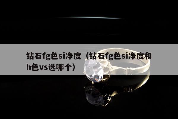 钻石fg色si净度（钻石fg色si净度和h色vs选哪个）