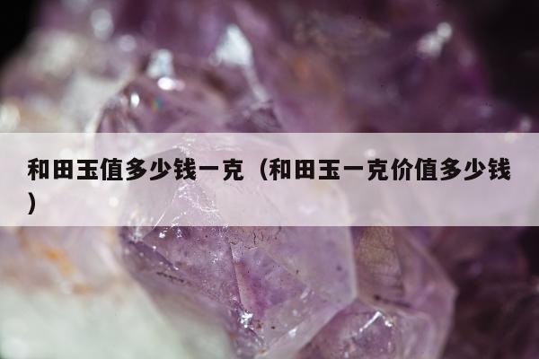 和田玉值多少钱一克（和田玉一克价值多少钱）