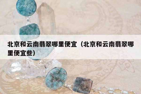 北京和云南翡翠哪里便宜（北京和云南翡翠哪里便宜些）