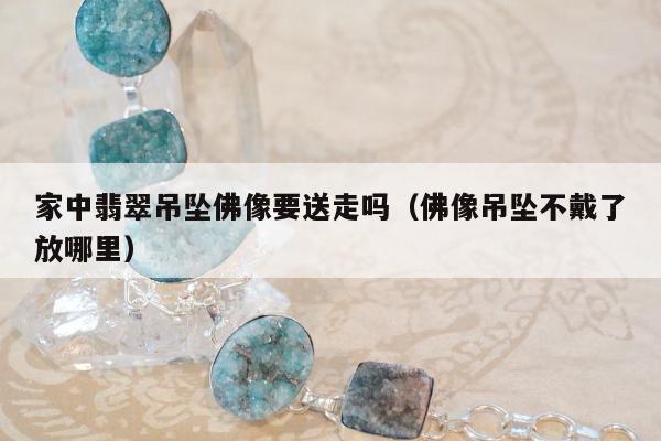 家中翡翠吊坠佛像要送走吗（佛像吊坠不戴了放哪里）