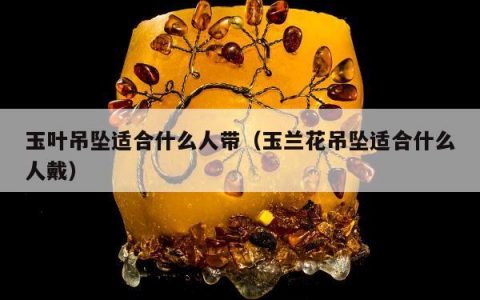 玉叶吊坠适合什么人带（玉兰花吊坠适合什么人戴）