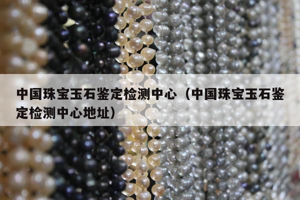 中国珠宝玉石鉴定检测中心（中国珠宝玉石鉴定检测中心地址）