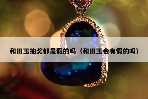 和田玉抽奖都是假的吗（和田玉会有假的吗）