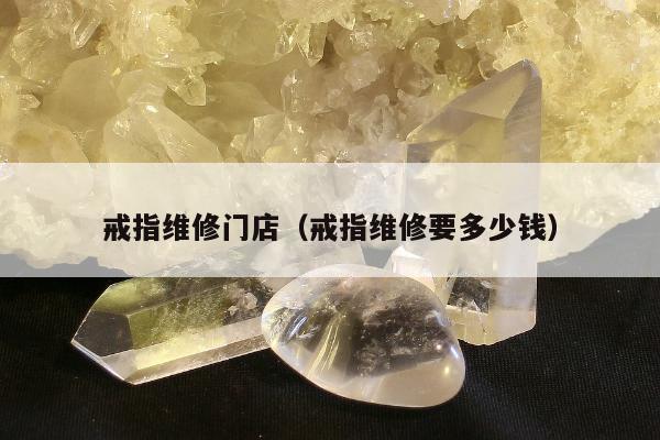 戒指维修门店（戒指维修要多少钱）