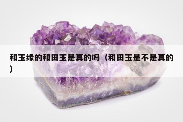 和玉缘的和田玉是真的吗（和田玉是不是真的）