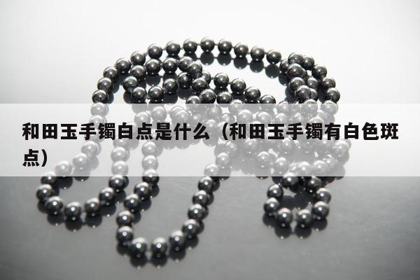 和田玉手镯白点是什么（和田玉手镯有白色斑点）