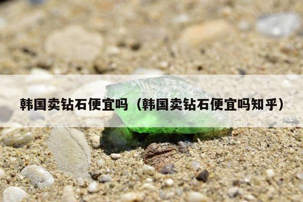 韩国卖钻石便宜吗（韩国卖钻石便宜吗知乎）