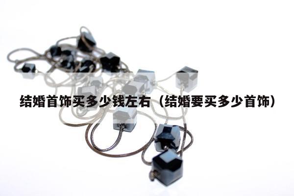 结婚首饰买多少钱左右（结婚要买多少首饰）