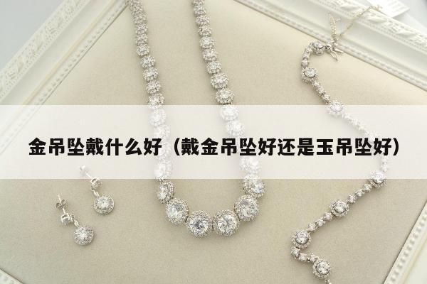 金吊坠戴什么好（戴金吊坠好还是玉吊坠好）