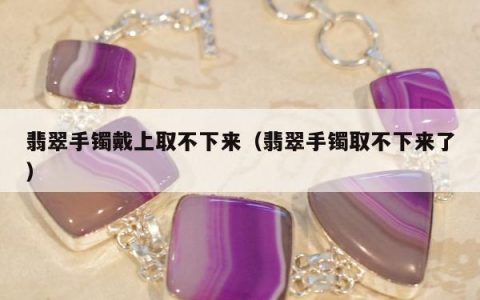 翡翠手镯戴上取不下来（翡翠手镯取不下来了）