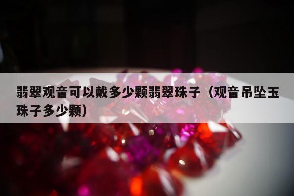 翡翠观音可以戴多少颗翡翠珠子（观音吊坠玉珠子多少颗）