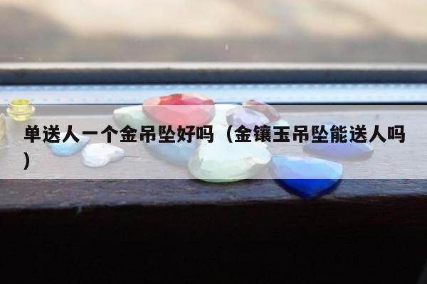 单送人一个金吊坠好吗（金镶玉吊坠能送人吗）