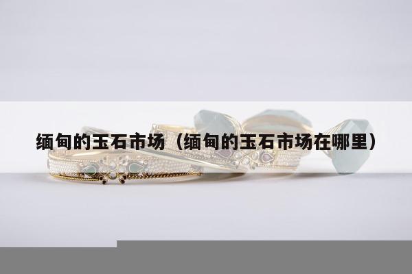 缅甸的玉石市场（缅甸的玉石市场在哪里）
