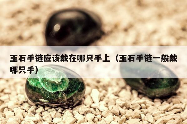 玉石手链应该戴在哪只手上（玉石手链一般戴哪只手）