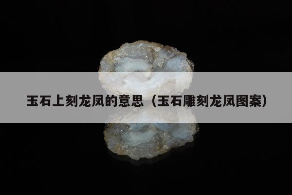 玉石上刻龙凤的意思（玉石雕刻龙凤图案）
