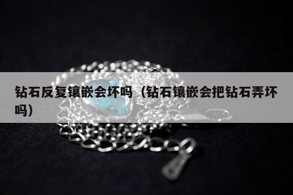 钻石反复镶嵌会坏吗（钻石镶嵌会把钻石弄坏吗）