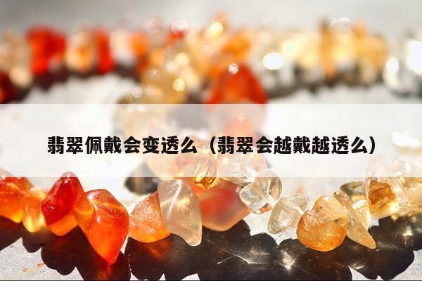 翡翠佩戴会变透么（翡翠会越戴越透么）