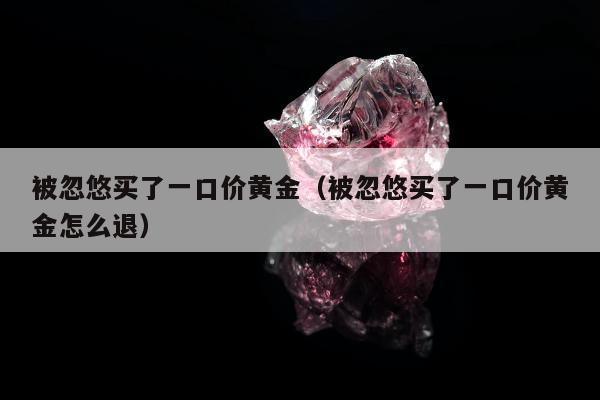 被忽悠买了一口价黄金（被忽悠买了一口价黄金怎么退）