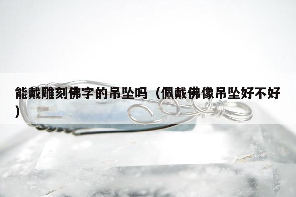 能戴雕刻佛字的吊坠吗（佩戴佛像吊坠好不好）