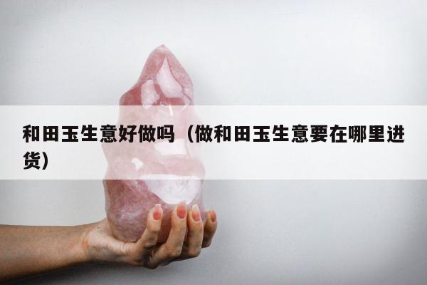 和田玉生意好做吗（做和田玉生意要在哪里进货）