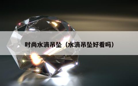 时尚水滴吊坠（水滴吊坠好看吗）