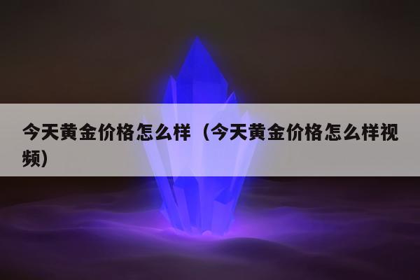 今天黄金价格怎么样（今天黄金价格怎么样视频）