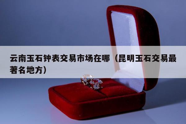 云南玉石钟表交易市场在哪（昆明玉石交易最著名地方）