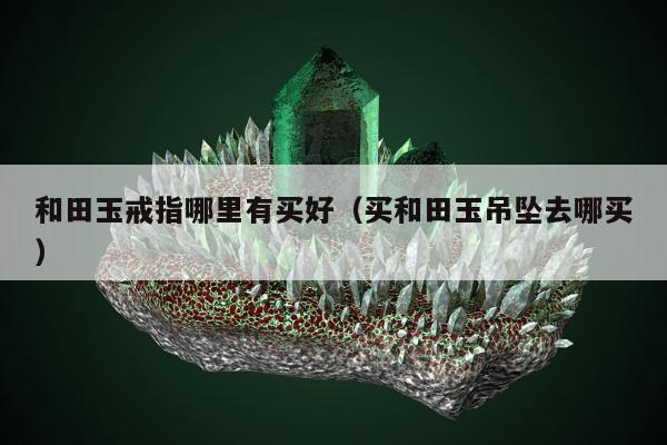 和田玉戒指哪里有买好（买和田玉吊坠去哪买）