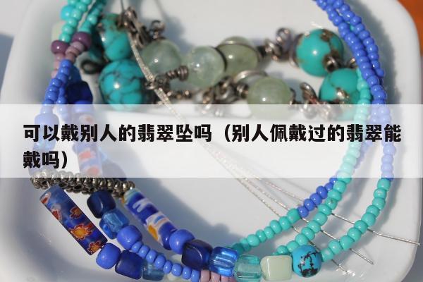 可以戴别人的翡翠坠吗（别人佩戴过的翡翠能戴吗）