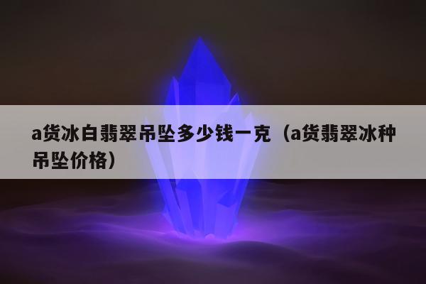 a货冰白翡翠吊坠多少钱一克（a货翡翠冰种吊坠价格）