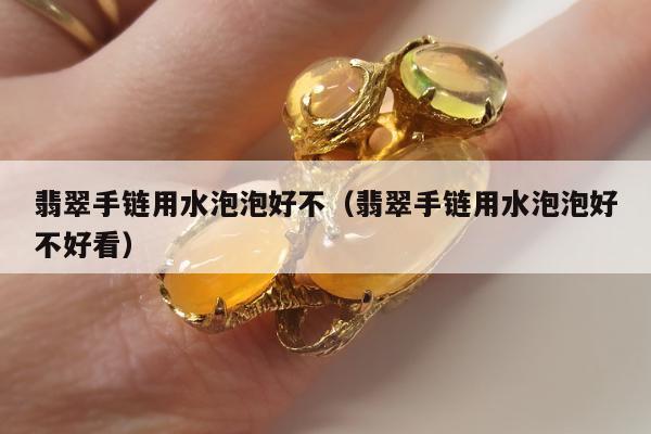 翡翠手链用水泡泡好不（翡翠手链用水泡泡好不好看）