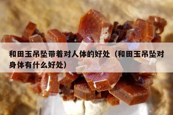 和田玉吊坠带着对人体的好处（和田玉吊坠对身体有什么好处）