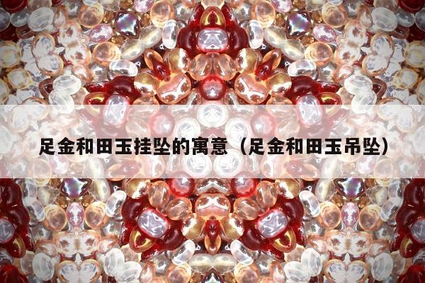 足金和田玉挂坠的寓意（足金和田玉吊坠）