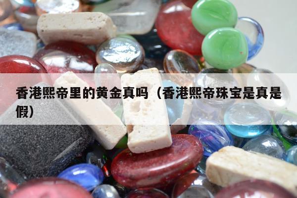 香港熙帝里的黄金真吗（香港熙帝珠宝是真是假）