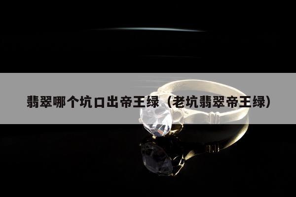 翡翠哪个坑口出帝王绿（老坑翡翠帝王绿）