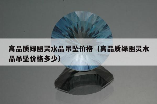 高品质绿幽灵水晶吊坠价格（高品质绿幽灵水晶吊坠价格多少）