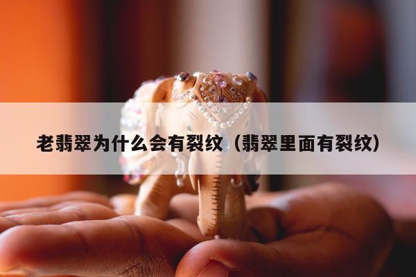 老翡翠为什么会有裂纹（翡翠里面有裂纹）