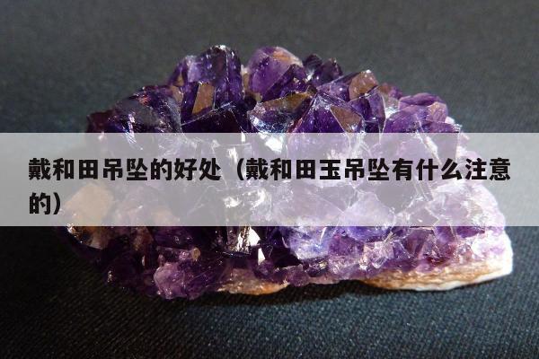 戴和田吊坠的好处（戴和田玉吊坠有什么注意的）