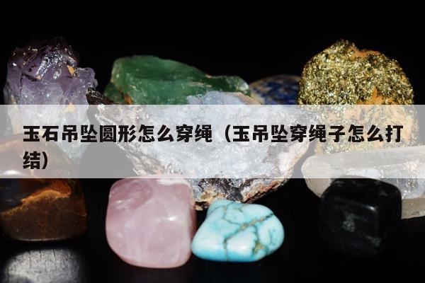 玉石吊坠圆形怎么穿绳（玉吊坠穿绳子怎么打结）