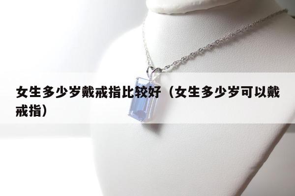 女生多少岁戴戒指比较好（女生多少岁可以戴戒指）