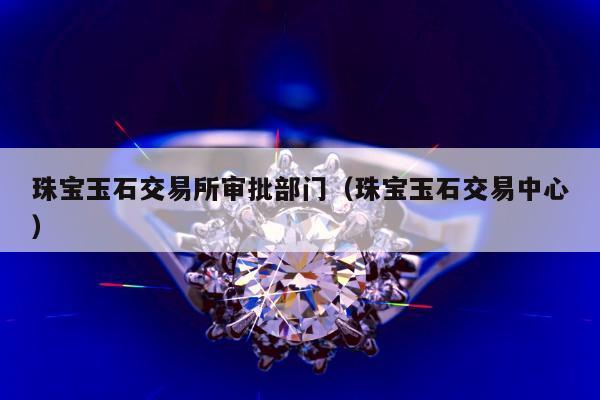 珠宝玉石交易所审批部门（珠宝玉石交易中心）