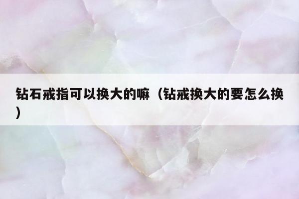 钻石戒指可以换大的嘛（钻戒换大的要怎么换）