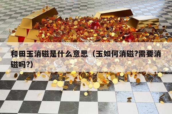 和田玉消磁是什么意思（玉如何消磁?需要消磁吗?）