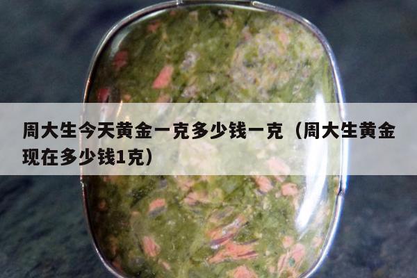 周大生今天黄金一克多少钱一克（周大生黄金现在多少钱1克）